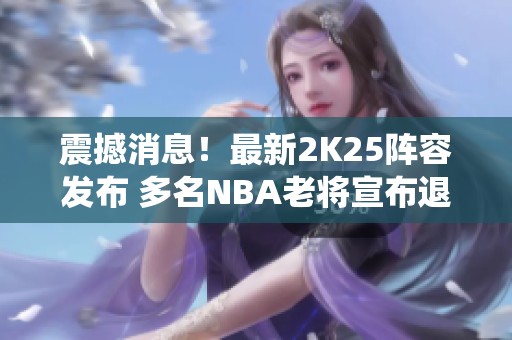 震撼消息！最新2K25阵容发布 多名NBA老将宣布退役告别赛场