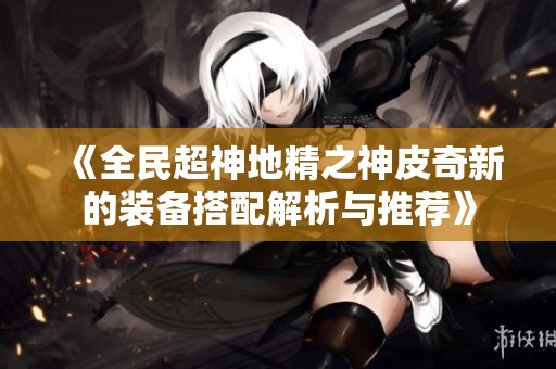 《全民超神地精之神皮奇新的装备搭配解析与推荐》