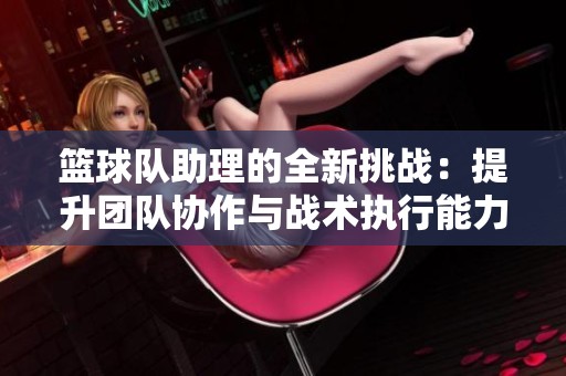 篮球队助理的全新挑战：提升团队协作与战术执行能力
