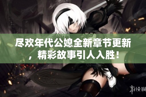 尽欢年代公媳全新章节更新，精彩故事引人入胜！
