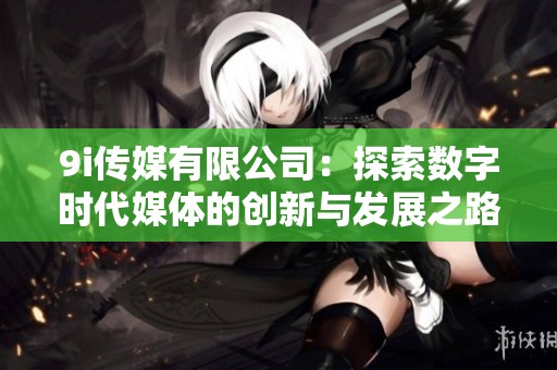 9i传媒有限公司：探索数字时代媒体的创新与发展之路
