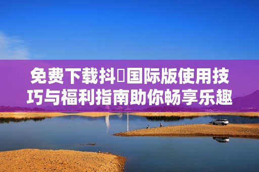免费下载抖抈国际版使用技巧与福利指南助你畅享乐趣