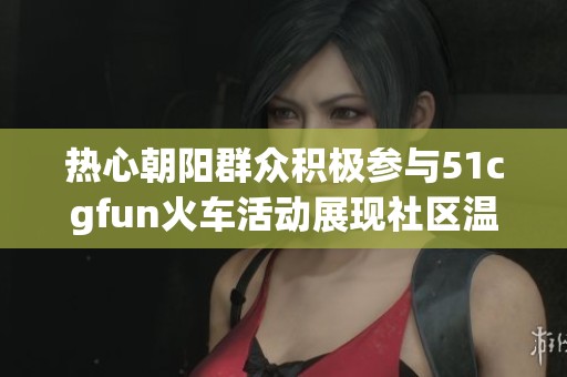 热心朝阳群众积极参与51cgfun火车活动展现社区温情