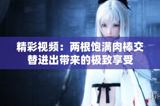 精彩视频：两根饱满肉棒交替进出带来的极致享受