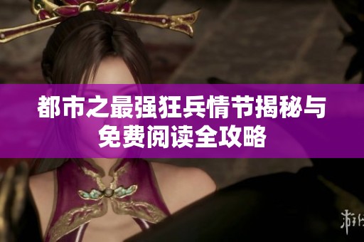 都市之最强狂兵情节揭秘与免费阅读全攻略