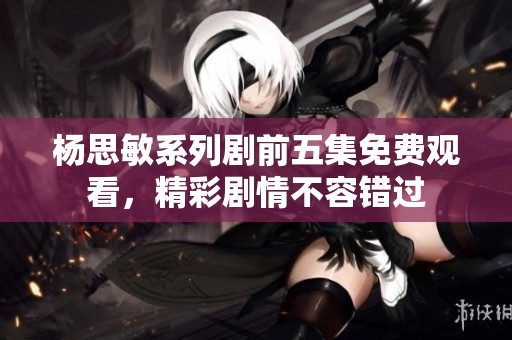 杨思敏系列剧前五集免费观看，精彩剧情不容错过