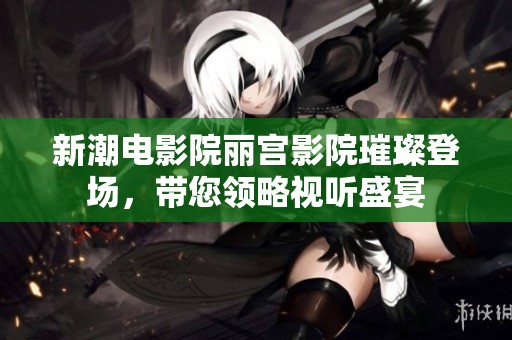 新潮电影院丽宫影院璀璨登场，带您领略视听盛宴