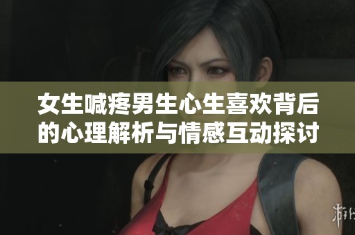 女生喊疼男生心生喜欢背后的心理解析与情感互动探讨