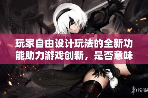 玩家自由设计玩法的全新功能助力游戏创新，是否意味着下岗？
