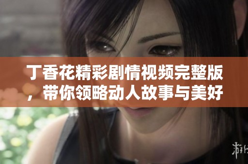 丁香花精彩剧情视频完整版，带你领略动人故事与美好瞬间