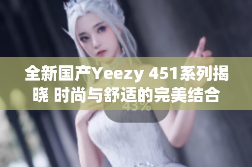 全新国产Yeezy 451系列揭晓 时尚与舒适的完美结合