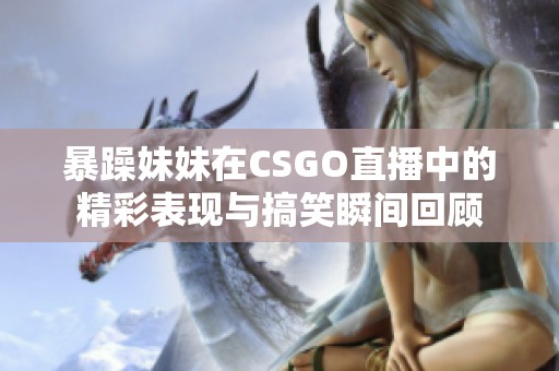 暴躁妹妹在CSGO直播中的精彩表现与搞笑瞬间回顾
