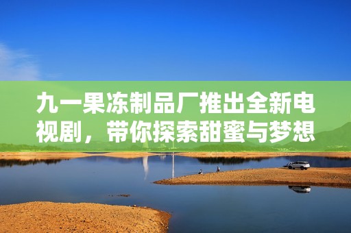 九一果冻制品厂推出全新电视剧，带你探索甜蜜与梦想的故事