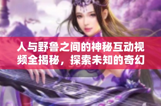 人与野鲁之间的神秘互动视频全揭秘，探索未知的奇幻之旅