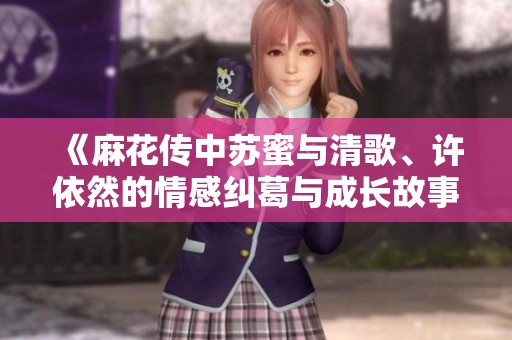 《麻花传中苏蜜与清歌、许依然的情感纠葛与成长故事》