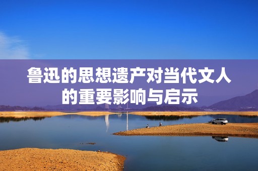 鲁迅的思想遗产对当代文人的重要影响与启示