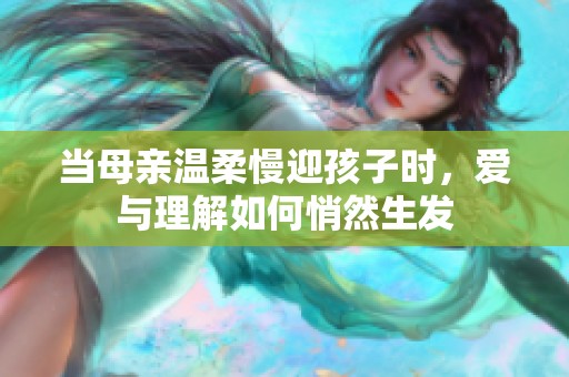 当母亲温柔慢迎孩子时，爱与理解如何悄然生发