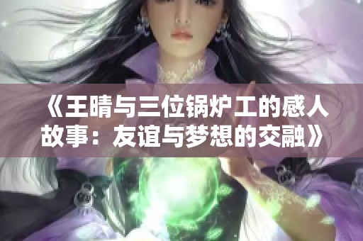 《王晴与三位锅炉工的感人故事：友谊与梦想的交融》