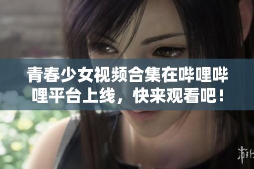 青春少女视频合集在哔哩哔哩平台上线，快来观看吧！