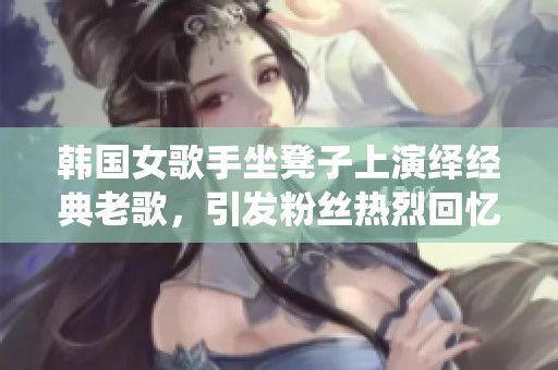 韩国女歌手坐凳子上演绎经典老歌，引发粉丝热烈回忆