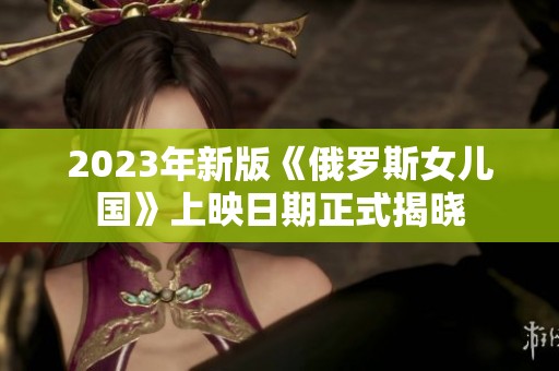 2023年新版《俄罗斯女儿国》上映日期正式揭晓