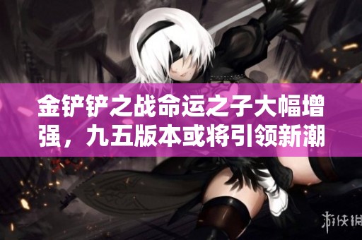 金铲铲之战命运之子大幅增强，九五版本或将引领新潮流