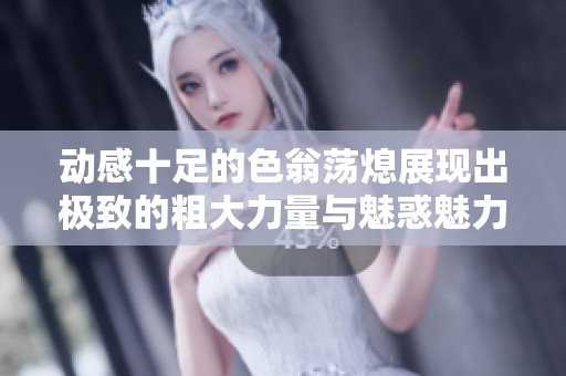 动感十足的色翁荡熄展现出极致的粗大力量与魅惑魅力