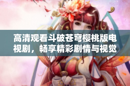 高清观看斗破苍穹樱桃版电视剧，畅享精彩剧情与视觉盛宴