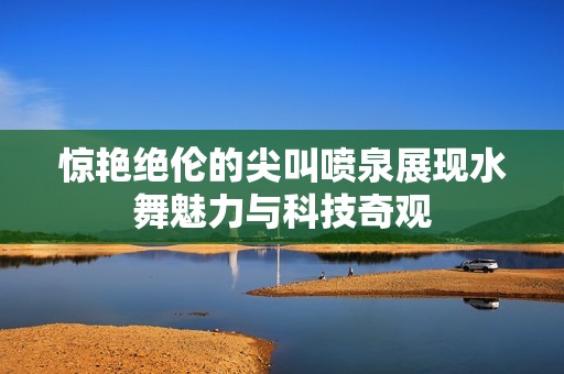 惊艳绝伦的尖叫喷泉展现水舞魅力与科技奇观