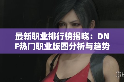最新职业排行榜揭晓：DNF热门职业版图分析与趋势解读