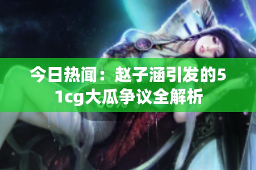 今日热闻：赵子涵引发的51cg大瓜争议全解析