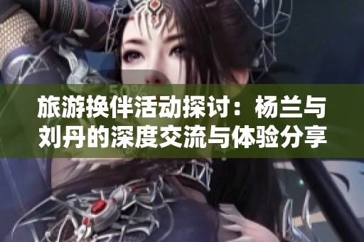 旅游换伴活动探讨：杨兰与刘丹的深度交流与体验分享