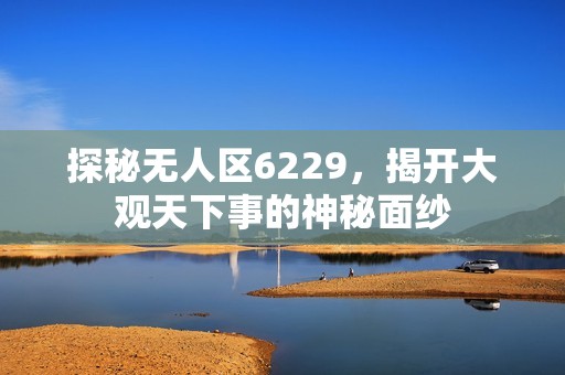 探秘无人区6229，揭开大观天下事的神秘面纱