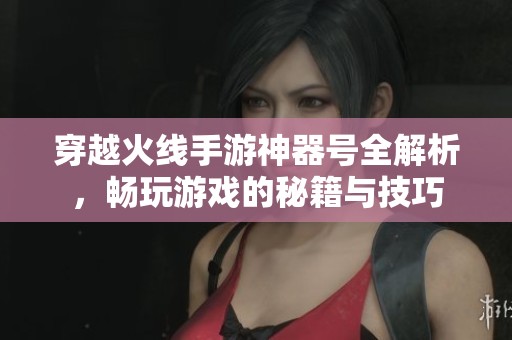 穿越火线手游神器号全解析，畅玩游戏的秘籍与技巧