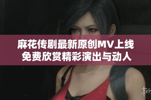 麻花传剧最新原创MV上线 免费欣赏精彩演出与动人音乐