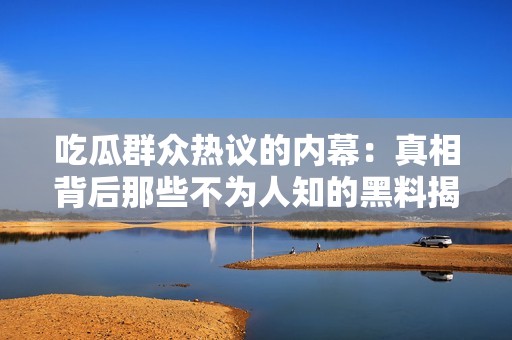 吃瓜群众热议的内幕：真相背后那些不为人知的黑料揭秘