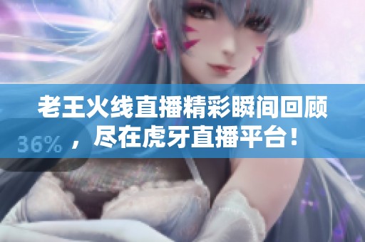 老王火线直播精彩瞬间回顾，尽在虎牙直播平台！