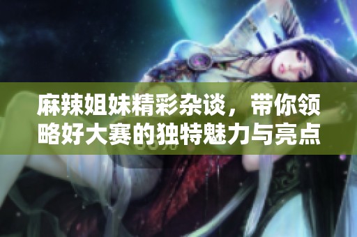 麻辣姐妹精彩杂谈，带你领略好大赛的独特魅力与亮点