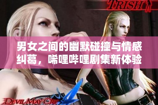 男女之间的幽默碰撞与情感纠葛，唏哩哔哩剧集新体验