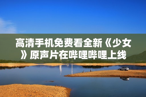 高清手机免费看全新《少女》原声片在哔哩哔哩上线
