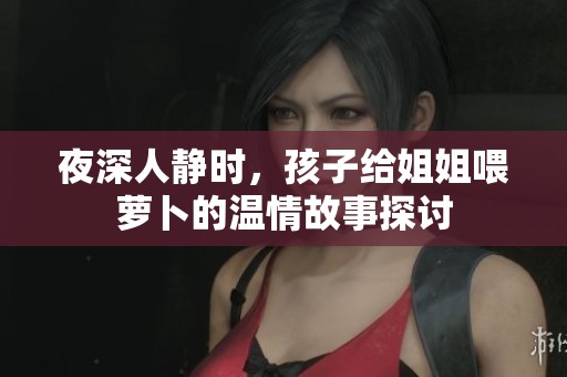 夜深人静时，孩子给姐姐喂萝卜的温情故事探讨