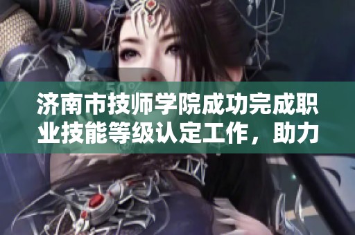济南市技师学院成功完成职业技能等级认定工作，助力学员职业发展