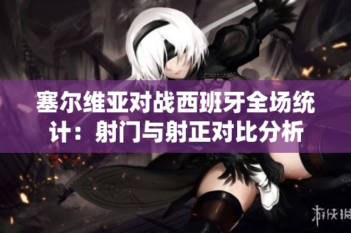 塞尔维亚对战西班牙全场统计：射门与射正对比分析