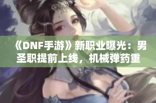 《DNF手游》新职业曝光：男圣职提前上线，机械弹药重塑形象