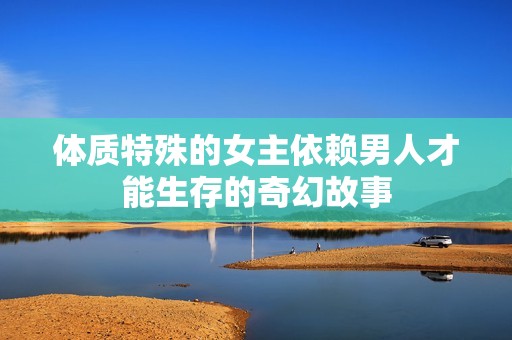 体质特殊的女主依赖男人才能生存的奇幻故事
