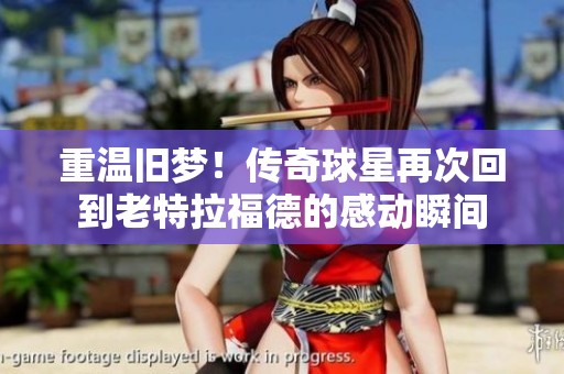 重温旧梦！传奇球星再次回到老特拉福德的感动瞬间