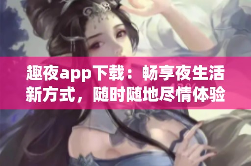 趣夜app下载：畅享夜生活新方式，随时随地尽情体验