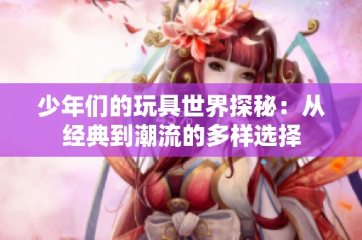 少年们的玩具世界探秘：从经典到潮流的多样选择