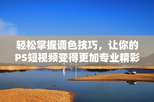 轻松掌握调色技巧，让你的PS短视频变得更加专业精彩
