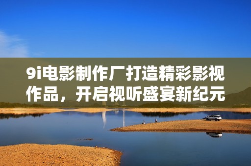 9i电影制作厂打造精彩影视作品，开启视听盛宴新纪元